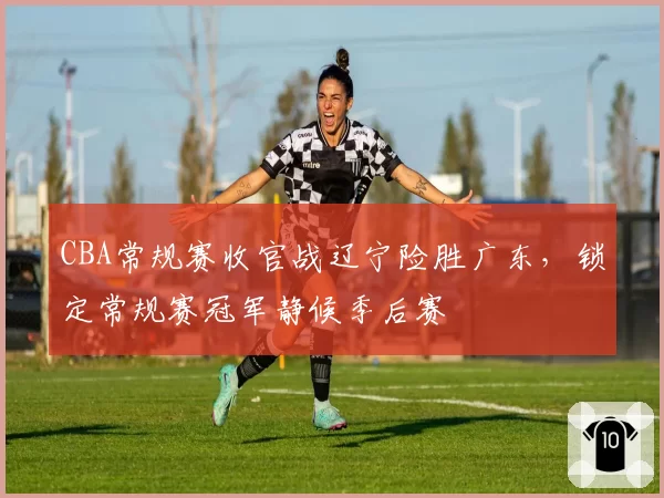 CBA常规赛收官战辽宁险胜广东,锁定常规赛冠军静候季后赛