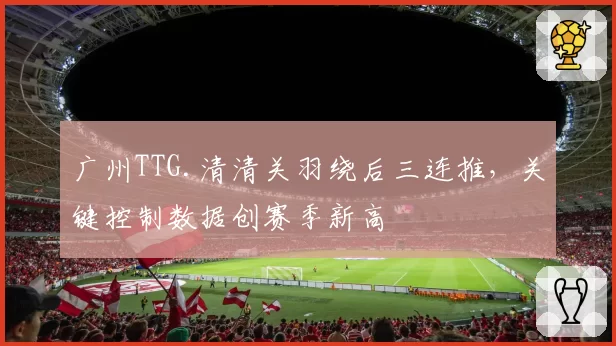 广州TTG.清清关羽绕后三连推，关键控制数据创赛季新高