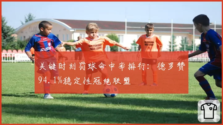 关键时刻罚球命中率排行:德罗赞94.1%稳定性冠绝联盟