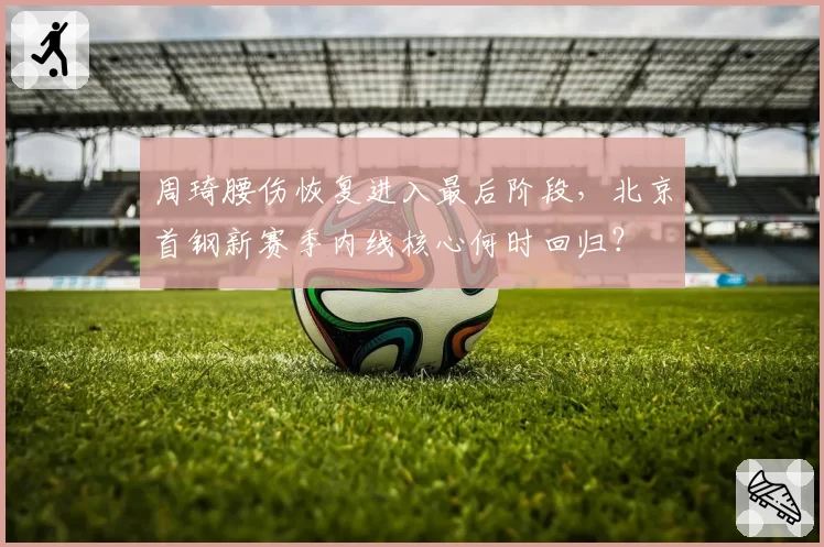 周琦腰伤恢复进入最后阶段,北京首钢新赛季内线核心何时回归?