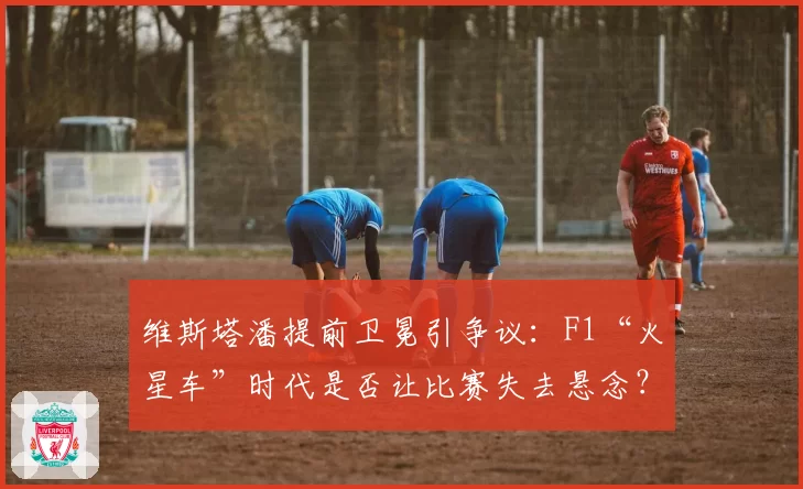 维斯塔潘提前卫冕引争议:F1“火星车”时代是否让比赛失去悬念?