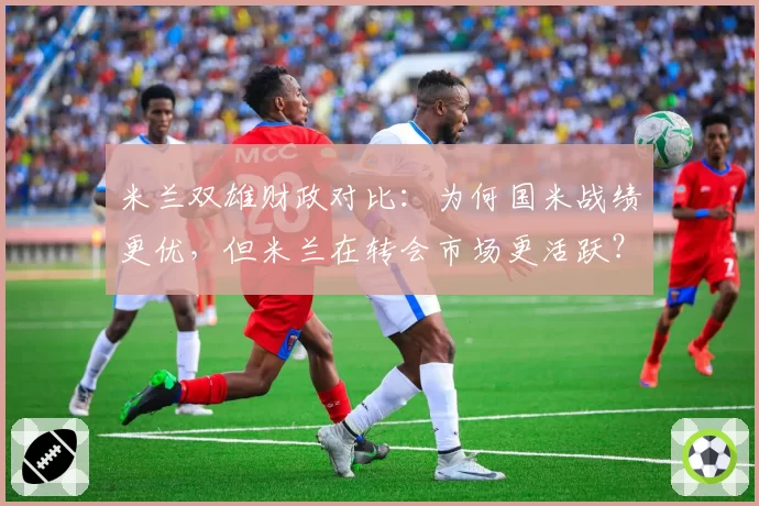米兰双雄财政对比：为何国米战绩更优，但米兰在转会市场更活跃？