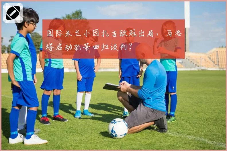 国际米兰小因扎吉欧冠出局，马洛塔启动孔蒂回归谈判？