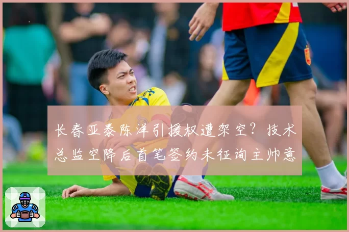 长春亚泰陈洋引援权遭架空?技术总监空降后首笔签约未征询主帅意见