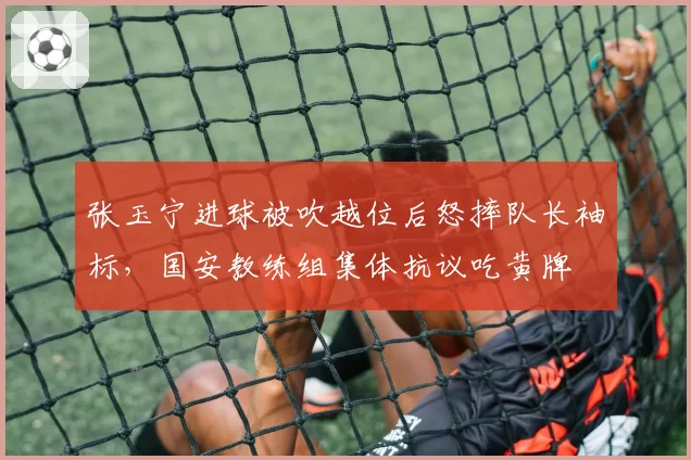 张玉宁进球被吹越位后怒摔队长袖标，国安教练组集体抗议吃黄牌