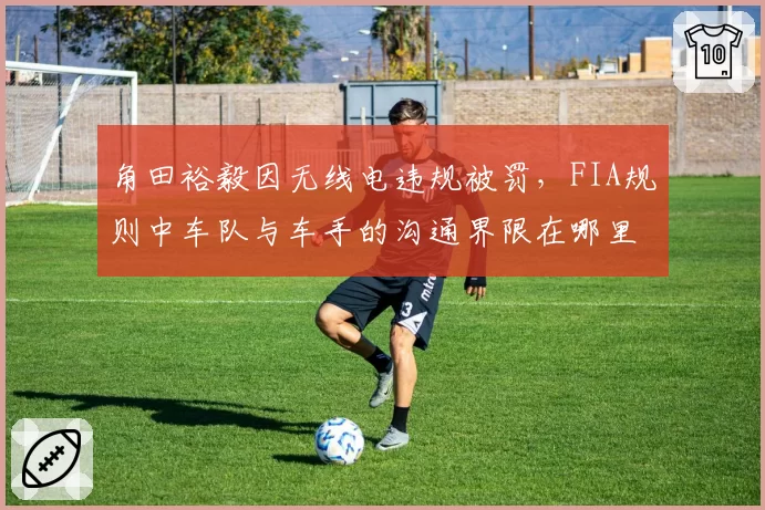 角田裕毅因无线电违规被罚,FIA规则中车队与车手的沟通界限在哪里?