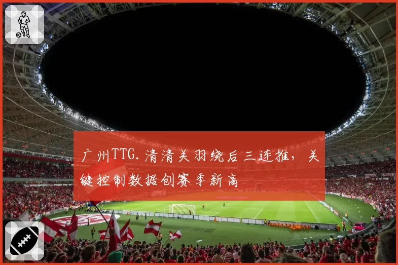 广州TTG.清清关羽绕后三连推，关键控制数据创赛季新高