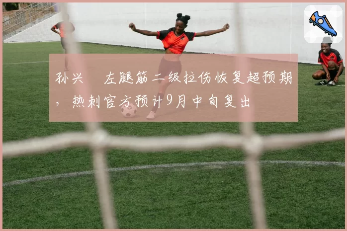 孙兴慜左腿筋二级拉伤恢复超预期,热刺官方预计9月中旬复出