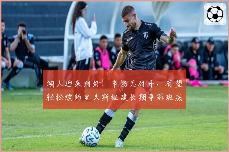 湖人迎来利好!市场无对手,有望轻松续约里夫斯组建长期争冠班底