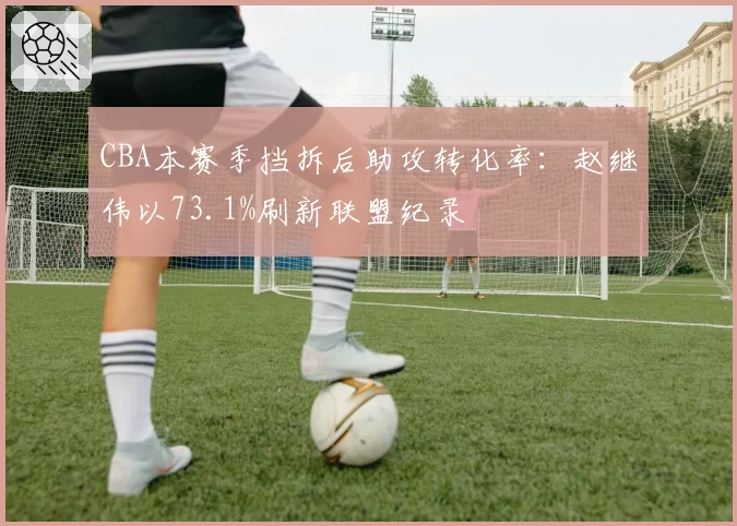 CBA本赛季挡拆后助攻转化率：赵继伟以73.1%刷新联盟纪录