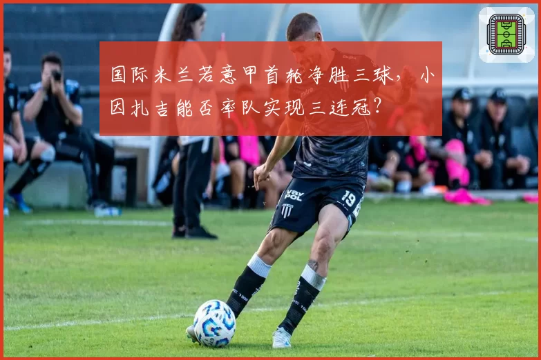 国际米兰若意甲首轮净胜三球,小因扎吉能否率队实现三连冠?