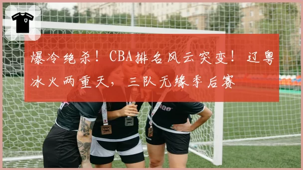 爆冷绝杀!CBA排名风云突变!辽粤冰火两重天,三队无缘季后赛