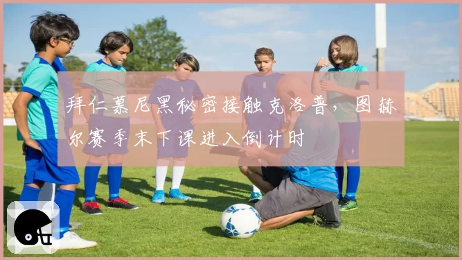 拜仁慕尼黑秘密接触克洛普,图赫尔赛季末下课进入倒计时