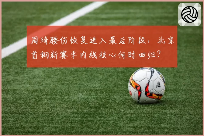 周琦腰伤恢复进入最后阶段,北京首钢新赛季内线核心何时回归?