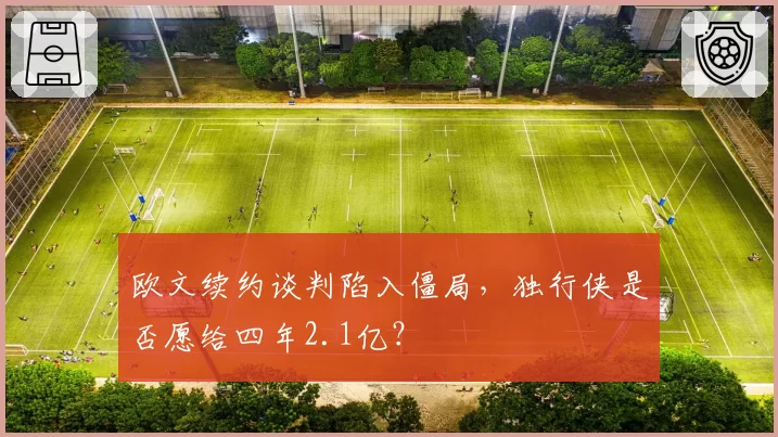 欧文续约谈判陷入僵局,独行侠是否愿给四年2.1亿?