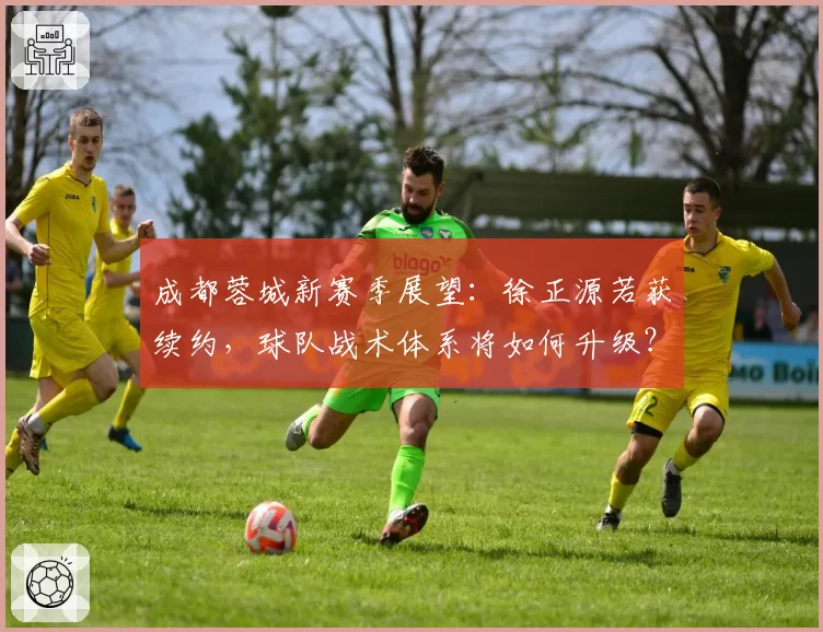 成都蓉城新赛季展望：徐正源若获续约，球队战术体系将如何升级？