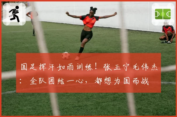 国足挥汗如雨训练！张玉宁毛伟杰：全队团结一心，都想为国而战