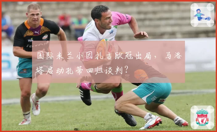 国际米兰小因扎吉欧冠出局，马洛塔启动孔蒂回归谈判？