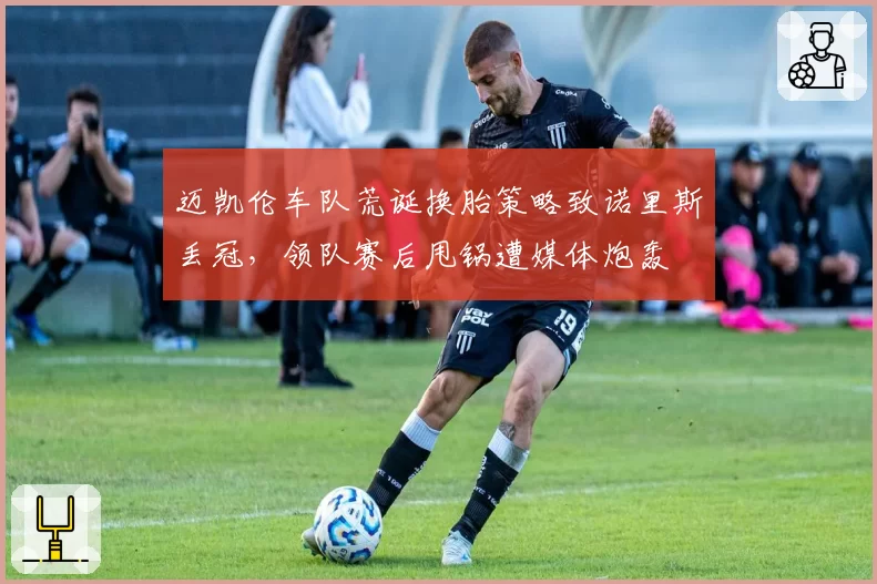 迈凯伦车队荒诞换胎策略致诺里斯丢冠，领队赛后甩锅遭媒体炮轰
