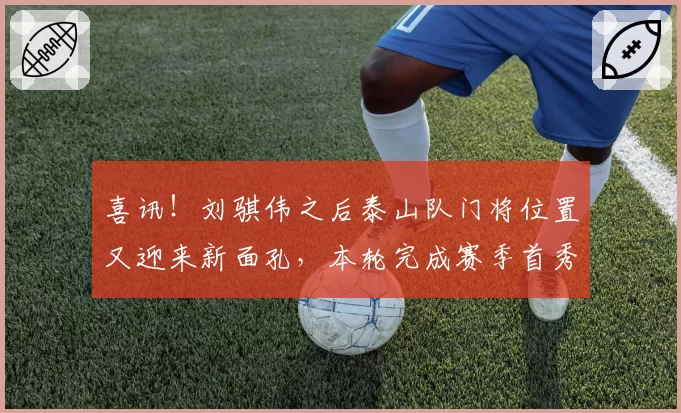 喜讯！刘骐伟之后泰山队门将位置又迎来新面孔，本轮完成赛季首秀