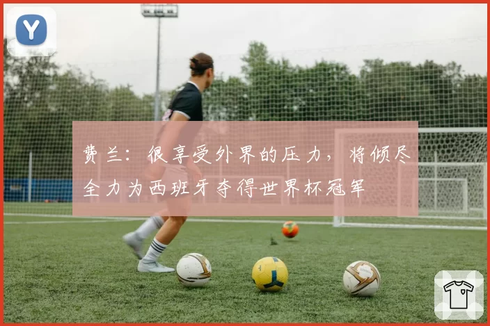 费兰：很享受外界的压力，将倾尽全力为西班牙夺得世界杯冠军