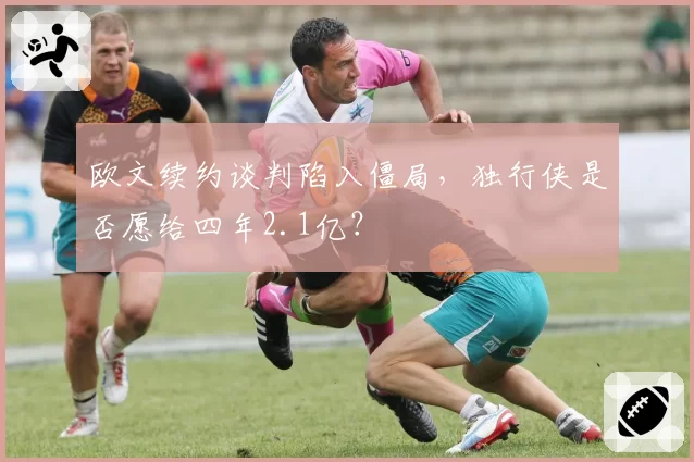 欧文续约谈判陷入僵局,独行侠是否愿给四年2.1亿?
