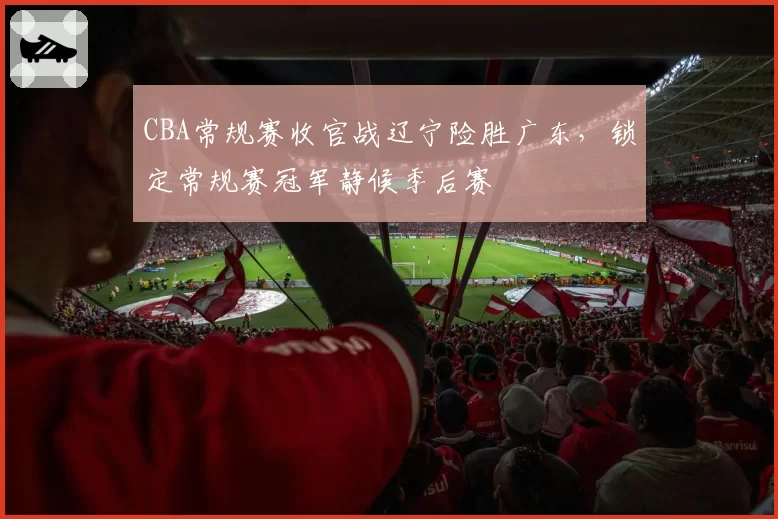 CBA常规赛收官战辽宁险胜广东,锁定常规赛冠军静候季后赛