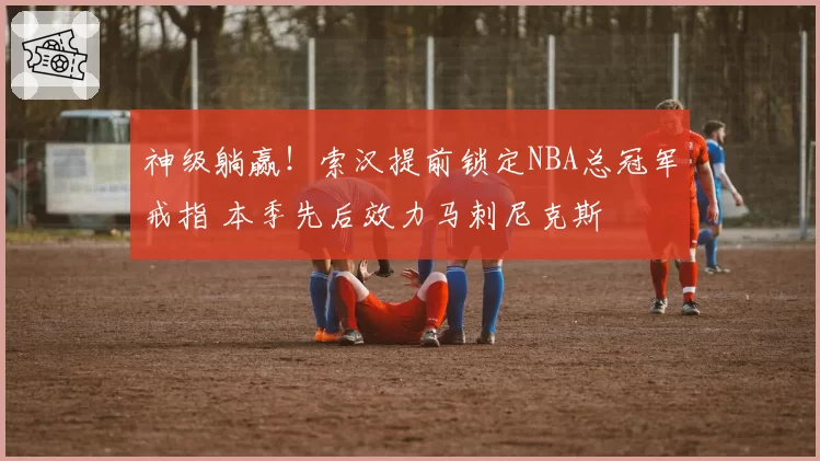 神级躺赢！索汉提前锁定NBA总冠军戒指 本季先后效力马刺尼克斯