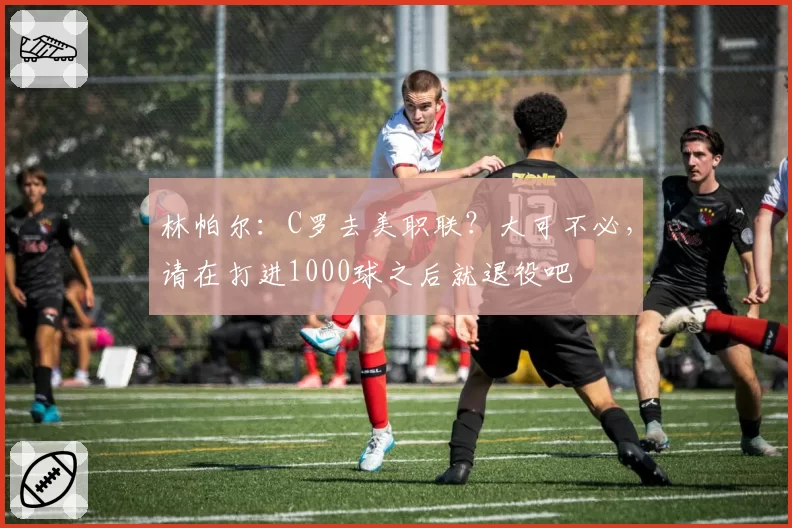 林帕尔:C罗去美职联?大可不必,请在打进1000球之后就退役吧