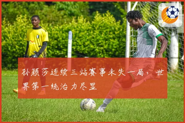 孙颖莎连续三站赛事未失一局,世界第一统治力尽显