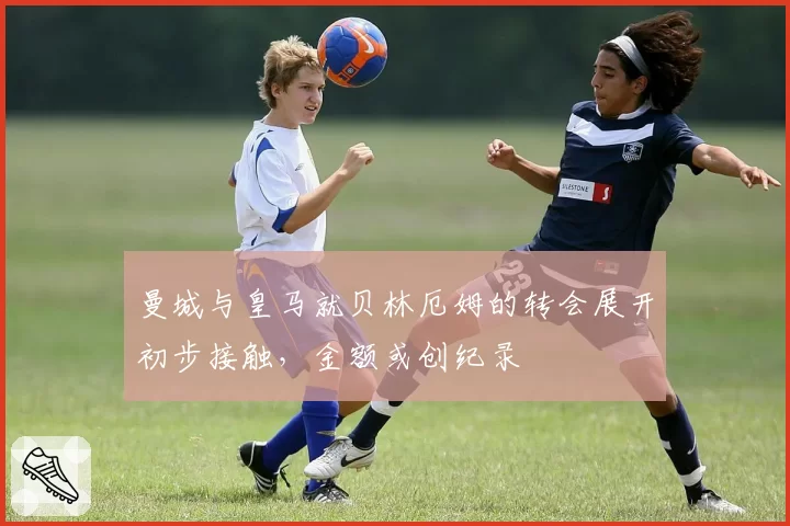 曼城与皇马就贝林厄姆的转会展开初步接触,金额或创纪录