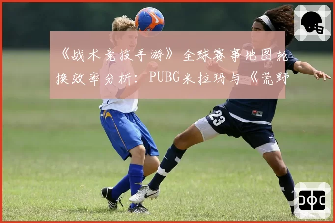 《战术竞技手游》全球赛事地图轮换效率分析:PUBG米拉玛与《荒野行动》东京地图资源分布对比