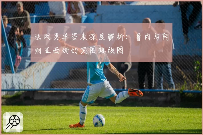 法网男单签表深度解析：鲁内与阿利亚西姆的突围路线图