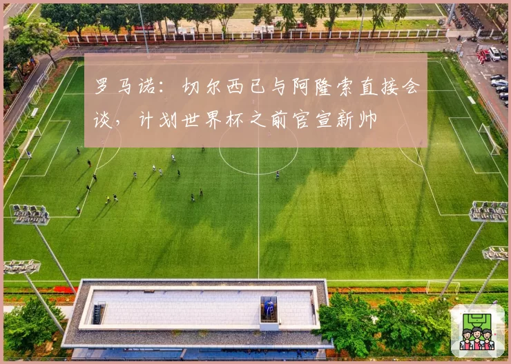 罗马诺：切尔西已与阿隆索直接会谈，计划世界杯之前官宣新帅