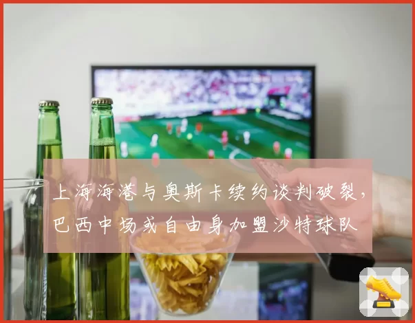 上海海港与奥斯卡续约谈判破裂，巴西中场或自由身加盟沙特球队