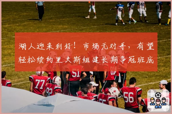 湖人迎来利好!市场无对手,有望轻松续约里夫斯组建长期争冠班底