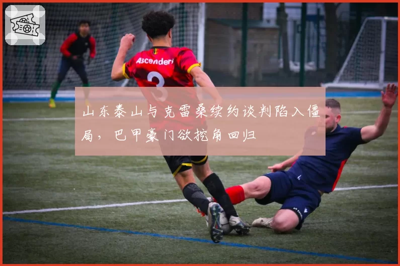山东泰山与克雷桑续约谈判陷入僵局，巴甲豪门欲挖角回归