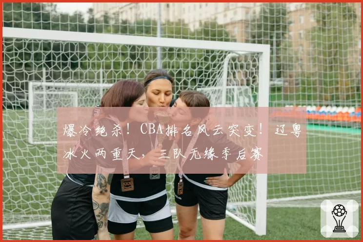 爆冷绝杀！CBA排名风云突变！辽粤冰火两重天，三队无缘季后赛