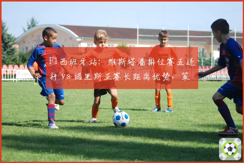 F1西班牙站：维斯塔潘排位赛五连杆 vs 诺里斯正赛长距离优势，策略成胜负手