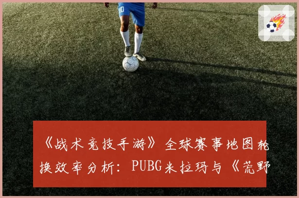 《战术竞技手游》全球赛事地图轮换效率分析:PUBG米拉玛与《荒野行动》东京地图资源分布对比