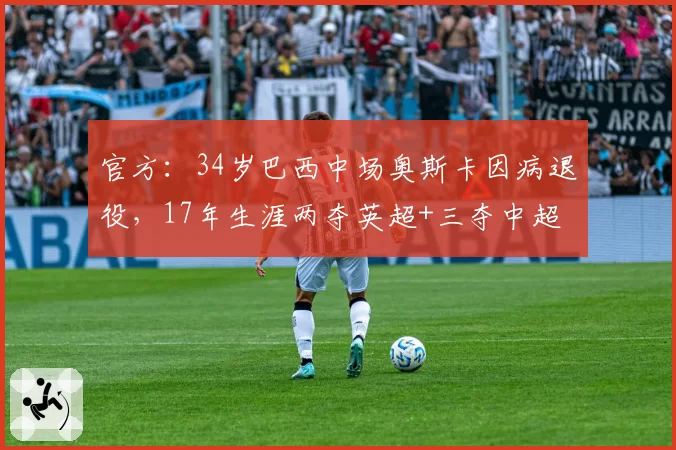 官方：34岁巴西中场奥斯卡因病退役，17年生涯两夺英超+三夺中超