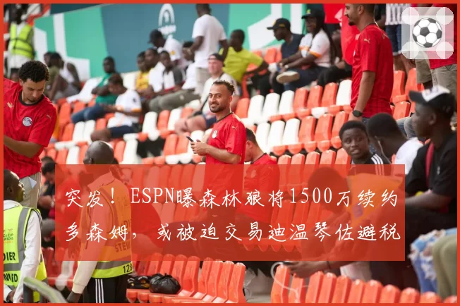 突发！ESPN曝森林狼将1500万续约多森姆，或被迫交易迪温琴佐避税