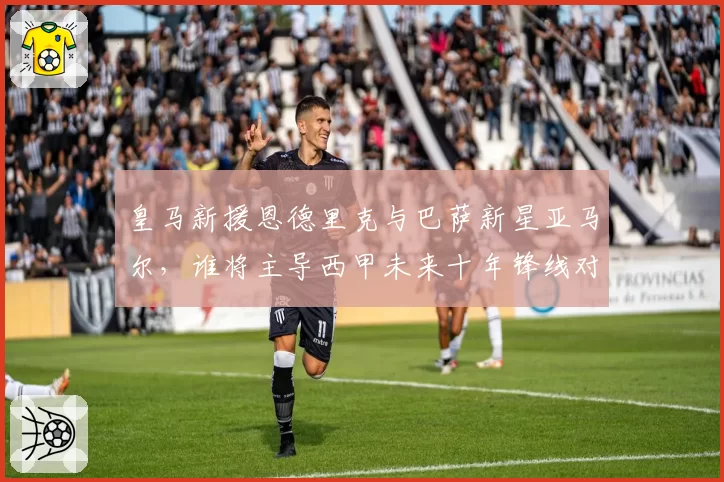 皇马新援恩德里克与巴萨新星亚马尔，谁将主导西甲未来十年锋线对决？