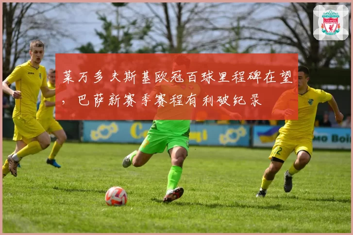 莱万多夫斯基欧冠百球里程碑在望,巴萨新赛季赛程有利破纪录