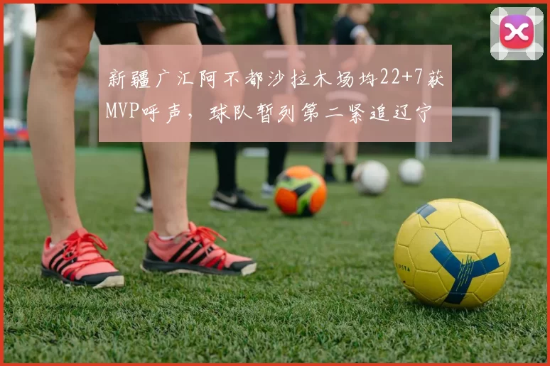 新疆广汇阿不都沙拉木场均22+7获MVP呼声,球队暂列第二紧追辽宁