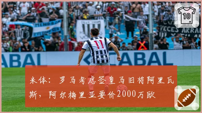 米体：罗马考虑签皇马旧将阿里瓦斯，阿尔梅里亚要价2000万欧