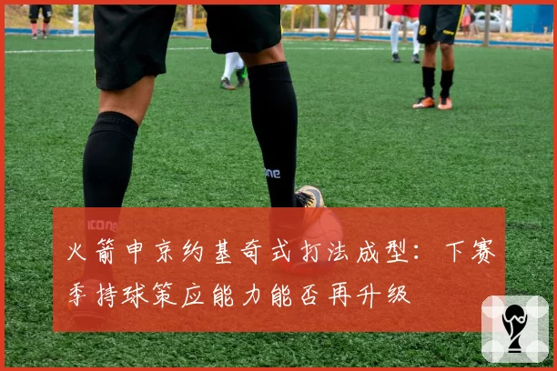 火箭申京约基奇式打法成型:下赛季持球策应能力能否再升级