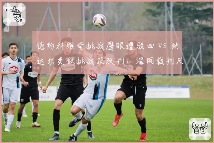 德约科维奇挑战鹰眼遭驳回 vs 纳达尔类似挑战获改判,温网裁判尺度双标争议再起