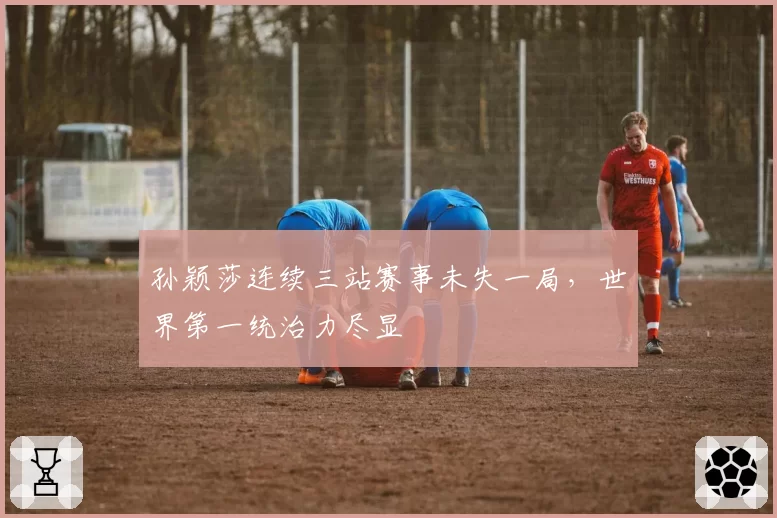 孙颖莎连续三站赛事未失一局,世界第一统治力尽显