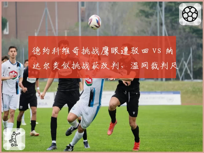 德约科维奇挑战鹰眼遭驳回 vs 纳达尔类似挑战获改判,温网裁判尺度双标争议再起